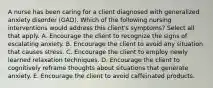 A nurse has been caring for a client diagnosed with generalized anxiety disorder (GAD). Which of the following nursing interventions would address this client's symptoms? Select all that apply. A. Encourage the client to recognize the signs of escalating anxiety. B. Encourage the client to avoid any situation that causes stress. C. Encourage the client to employ newly learned relaxation techniques. D. Encourage the client to cognitively reframe thoughts about situations that generate anxiety. E. Encourage the client to avoid caffeinated products.