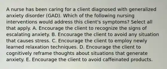 A nurse has been caring for a client diagnosed with generalized anxiety disorder (GAD). Which of the following nursing interventions would address this client's symptoms? Select all that apply. A. Encourage the client to recognize the signs of escalating anxiety. B. Encourage the client to avoid any situation that causes stress. C. Encourage the client to employ newly learned relaxation techniques. D. Encourage the client to cognitively reframe thoughts about situations that generate anxiety. E. Encourage the client to avoid caffeinated products.