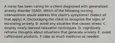 A nurse has been caring for a client diagnosed with generalized anxiety disorder (GAD). Which of the following nursing interventions would address this client's symptoms? (Select all that apply) A. Encouraging the client to recognize the signs of escalating anxiety. B. avoid any situation that causes stress. C. employ newly learned relaxation techniques. D. cognitively reframe thoughts about situations that generate anxiety. E. avoid caffeinated products. F. take as much medicine as needed.