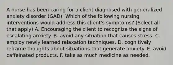 A nurse has been caring for a client diagnosed with generalized anxiety disorder (GAD). Which of the following nursing interventions would address this client's symptoms? (Select all that apply) A. Encouraging the client to recognize the signs of escalating anxiety. B. avoid any situation that causes stress. C. employ newly learned relaxation techniques. D. cognitively reframe thoughts about situations that generate anxiety. E. avoid caffeinated products. F. take as much medicine as needed.