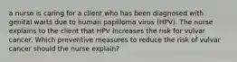 a nurse is caring for a client who has been diagnosed with genital warts due to human papilloma virus (HPV). The nurse explains to the client that HPV increases the risk for vulvar cancer. Which preventive measures to reduce the risk of vulvar cancer should the nurse explain?