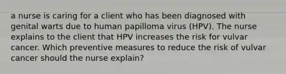 a nurse is caring for a client who has been diagnosed with genital warts due to human papilloma virus (HPV). The nurse explains to the client that HPV increases the risk for vulvar cancer. Which preventive measures to reduce the risk of vulvar cancer should the nurse explain?