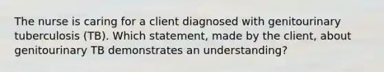 The nurse is caring for a client diagnosed with genitourinary tuberculosis (TB). Which statement, made by the client, about genitourinary TB demonstrates an understanding?