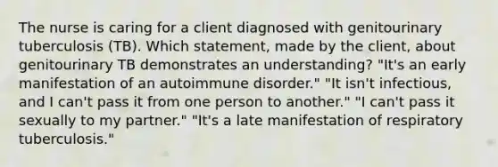 The nurse is caring for a client diagnosed with genitourinary tuberculosis (TB). Which statement, made by the client, about genitourinary TB demonstrates an understanding? "It's an early manifestation of an autoimmune disorder." "It isn't infectious, and I can't pass it from one person to another." "I can't pass it sexually to my partner." "It's a late manifestation of respiratory tuberculosis."