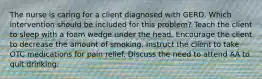 The nurse is caring for a client diagnosed with GERD. Which intervention should be included for this problem? Teach the client to sleep with a foam wedge under the head. Encourage the client to decrease the amount of smoking. Instruct the client to take OTC medications for pain relief. Discuss the need to attend AA to quit drinking.