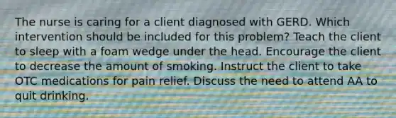 The nurse is caring for a client diagnosed with GERD. Which intervention should be included for this problem? Teach the client to sleep with a foam wedge under the head. Encourage the client to decrease the amount of smoking. Instruct the client to take OTC medications for pain relief. Discuss the need to attend AA to quit drinking.