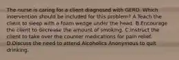 The nurse is caring for a client diagnosed with GERD. Which intervention should be included for this problem? A.Teach the client to sleep with a foam wedge under the head. B.Encourage the client to decrease the amount of smoking. C.Instruct the client to take over the counter medications for pain relief. D.Discuss the need to attend Alcoholics Anonymous to quit drinking.