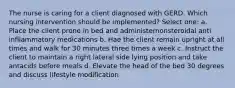 The nurse is caring for a client diagnosed with GERD. Which nursing intervention should be implemented? Select one: a. Place the client prone in bed and administernonsteroidal anti infllammatory medications b. Hae the client remain upright at all times and walk for 30 minutes three times a week c. Instruct the client to maintain a right lateral side lying position and take antacids before meals d. Elevate the head of the bed 30 degrees and discuss lifestyle modification