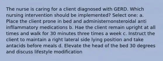 The nurse is caring for a client diagnosed with GERD. Which nursing intervention should be implemented? Select one: a. Place the client prone in bed and administernonsteroidal anti infllammatory medications b. Hae the client remain upright at all times and walk for 30 minutes three times a week c. Instruct the client to maintain a right lateral side lying position and take antacids before meals d. Elevate the head of the bed 30 degrees and discuss lifestyle modification