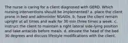 The nurse is caring for a client diagnosed with GERD. Which nursing interventions should be implemented? a. place the client prone in bed and administer NSAIDs. b. have the client remain upright at all times and walk for 30 min three times a week. c. instruct the client to maintain a right lateral side-lying position and take antacids before meals. d. elevate the head of the bed 30 degrees and discuss lifestyle modifications with the client.