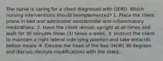 The nurse is caring for a client diagnosed with GERD. Which nursing interventions should beimplemented? 1. Place the client prone in bed and administer nonsteroidal anti-inflammatory medications. 2. Have the client remain upright at all times and walk for 30 minutes three (3) times a week. 3. Instruct the client to maintain a right lateral side-lying position and take antacids before meals. 4. Elevate the head of the bed (HOB) 30 degrees and discuss lifestyle modifications with the client.