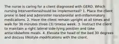 The nurse is caring for a client diagnosed with GERD. Which nursing interventionsshould be implemented? 1. Place the client prone in bed and administer nonsteroidal anti-inflammatory medications. 2. Have the client remain upright at all times and walk for 30 minutes three (3) timesa week. 3. Instruct the client to maintain a right lateral side-lying position and take antacidsbefore meals. 4. Elevate the head of the bed 30 degrees and discuss lifestyle modifications with the client.