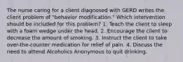 The nurse caring for a client diagnosed with GERD writes the client problem of "behavior modification." Which intervention should be included for this problem? 1. Teach the client to sleep with a foam wedge under the head. 2. Encourage the client to decrease the amount of smoking. 3. Instruct the client to take over-the-counter medication for relief of pain. 4. Discuss the need to attend Alcoholics Anonymous to quit drinking.