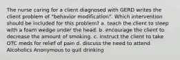 The nurse caring for a client diagnosed with GERD writes the client problem of "behavior modification". Which intervention should be included for this problem? a. teach the client to sleep with a foam wedge under the head. b. encourage the client to decrease the amount of smoking. c. instruct the client to take OTC meds for relief of pain d. discuss the need to attend Alcoholics Anonymous to quit drinking