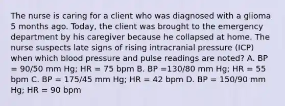 The nurse is caring for a client who was diagnosed with a glioma 5 months ago. Today, the client was brought to the emergency department by his caregiver because he collapsed at home. The nurse suspects late signs of rising intracranial pressure (ICP) when which blood pressure and pulse readings are noted? A. BP = 90/50 mm Hg; HR = 75 bpm B. BP =130/80 mm Hg; HR = 55 bpm C. BP = 175/45 mm Hg; HR = 42 bpm D. BP = 150/90 mm Hg; HR = 90 bpm