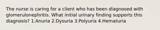 The nurse is caring for a client who has been diagnosed with glomerulonephritis. What initial urinary finding supports this diagnosis? 1.Anuria 2.Dysuria 3.Polyuria 4.Hematuria