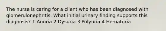 The nurse is caring for a client who has been diagnosed with glomerulonephritis. What initial urinary finding supports this diagnosis? 1 Anuria 2 Dysuria 3 Polyuria 4 Hematuria