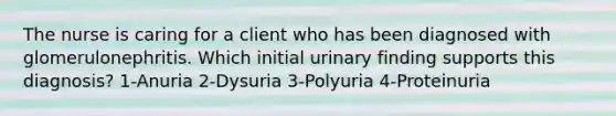 The nurse is caring for a client who has been diagnosed with glomerulonephritis. Which initial urinary finding supports this diagnosis? 1-Anuria 2-Dysuria 3-Polyuria 4-Proteinuria