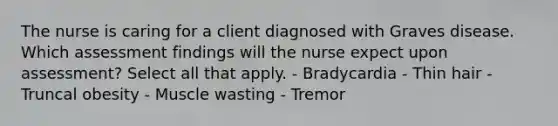 The nurse is caring for a client diagnosed with Graves disease. Which assessment findings will the nurse expect upon assessment? Select all that apply. - Bradycardia - Thin hair - Truncal obesity - Muscle wasting - Tremor