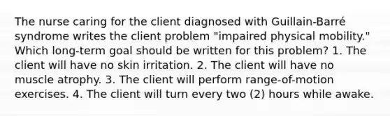 The nurse caring for the client diagnosed with Guillain-Barré syndrome writes the client problem "impaired physical mobility." Which long-term goal should be written for this problem? 1. The client will have no skin irritation. 2. The client will have no muscle atrophy. 3. The client will perform range-of-motion exercises. 4. The client will turn every two (2) hours while awake.