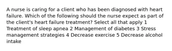 A nurse is caring for a client who has been diagnosed with heart failure. Which of the following should the nurse expect as part of the client's heart failure treatment? Select all that apply 1 Treatment of sleep apnea 2 Management of diabetes 3 Stress management strategies 4 Decrease exercise 5 Decrease alcohol intake