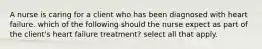 A nurse is caring for a client who has been diagnosed with heart failure. which of the following should the nurse expect as part of the client's heart failure treatment? select all that apply.