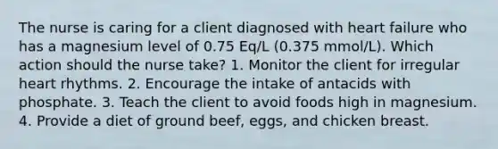 The nurse is caring for a client diagnosed with heart failure who has a magnesium level of 0.75 Eq/L (0.375 mmol/L). Which action should the nurse take? 1. Monitor the client for irregular heart rhythms. 2. Encourage the intake of antacids with phosphate. 3. Teach the client to avoid foods high in magnesium. 4. Provide a diet of ground beef, eggs, and chicken breast.