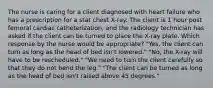 The nurse is caring for a client diagnosed with heart failure who has a prescription for a stat chest X-ray. The client is 1 hour post femoral cardiac catheterization, and the radiology technician has asked if the client can be turned to place the X-ray plate. Which response by the nurse would be appropriate? "Yes, the client can turn as long as the head of bed isn't lowered." "No, the X-ray will have to be rescheduled." "We need to turn the client carefully so that they do not bend the leg." "The client can be turned as long as the head of bed isn't raised above 45 degrees."