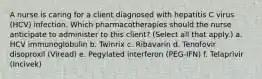 A nurse is caring for a client diagnosed with hepatitis C virus (HCV) infection. Which pharmacotherapies should the nurse anticipate to administer to this client? (Select all that apply.) a. HCV immunoglobulin b. Twinrix c. Ribavarin d. Tenofovir disoproxil (Viread) e. Pegylated interferon (PEG-IFN) f. Telaprivir (Incivek)