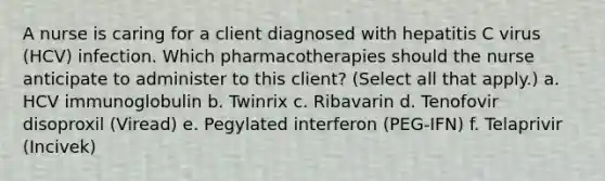 A nurse is caring for a client diagnosed with hepatitis C virus (HCV) infection. Which pharmacotherapies should the nurse anticipate to administer to this client? (Select all that apply.) a. HCV immunoglobulin b. Twinrix c. Ribavarin d. Tenofovir disoproxil (Viread) e. Pegylated interferon (PEG-IFN) f. Telaprivir (Incivek)