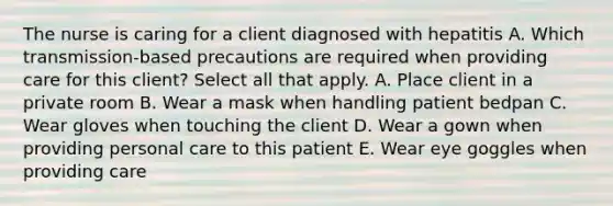 The nurse is caring for a client diagnosed with hepatitis A. Which transmission-based precautions are required when providing care for this client? Select all that apply. A. Place client in a private room B. Wear a mask when handling patient bedpan C. Wear gloves when touching the client D. Wear a gown when providing personal care to this patient E. Wear eye goggles when providing care