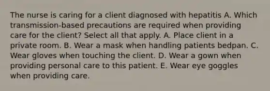 The nurse is caring for a client diagnosed with hepatitis A. Which transmission-based precautions are required when providing care for the client? Select all that apply. A. Place client in a private room. B. Wear a mask when handling patients bedpan. C. Wear gloves when touching the client. D. Wear a gown when providing personal care to this patient. E. Wear eye goggles when providing care.