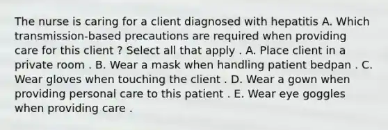 The nurse is caring for a client diagnosed with hepatitis A. Which transmission-based precautions are required when providing care for this client ? Select all that apply . A. Place client in a private room . B. Wear a mask when handling patient bedpan . C. Wear gloves when touching the client . D. Wear a gown when providing personal care to this patient . E. Wear eye goggles when providing care .