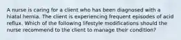 A nurse is caring for a client who has been diagnosed with a hiatal hernia. The client is experiencing frequent episodes of acid reflux. Which of the following lifestyle modifications should the nurse recommend to the client to manage their condition?