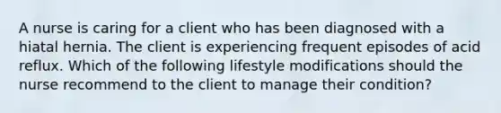 A nurse is caring for a client who has been diagnosed with a hiatal hernia. The client is experiencing frequent episodes of acid reflux. Which of the following lifestyle modifications should the nurse recommend to the client to manage their condition?