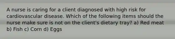 A nurse is caring for a client diagnosed with high risk for cardiovascular disease. Which of the following items should the nurse make sure is not on the client's dietary tray? a) Red meat b) Fish c) Corn d) Eggs