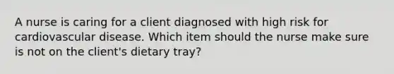 A nurse is caring for a client diagnosed with high risk for cardiovascular disease. Which item should the nurse make sure is not on the client's dietary tray?