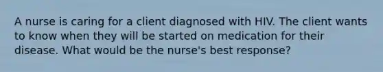 A nurse is caring for a client diagnosed with HIV. The client wants to know when they will be started on medication for their disease. What would be the nurse's best response?