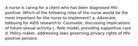 A nurse is caring for a client who has been diagnosed HIV positive. Which of the following roles of the nurse would be the most important for the nurse to implement? a. Advocate, lobbying for AIDS research b. Counselor, discussing implications of future sexual activity c. Role model, providing supportive care d. Policy maker, addressing laws governing privacy rights of HIV-positive persons