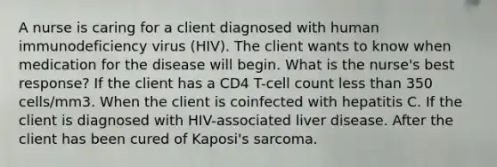 A nurse is caring for a client diagnosed with human immunodeficiency virus (HIV). The client wants to know when medication for the disease will begin. What is the nurse's best response? If the client has a CD4 T-cell count less than 350 cells/mm3. When the client is coinfected with hepatitis C. If the client is diagnosed with HIV-associated liver disease. After the client has been cured of Kaposi's sarcoma.