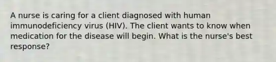 A nurse is caring for a client diagnosed with human immunodeficiency virus (HIV). The client wants to know when medication for the disease will begin. What is the nurse's best response?