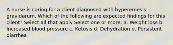 A nurse is caring for a client diagnosed with hyperemesis gravidarum. Which of the following are expected findings for this client? Select all that apply Select one or more: a. Weight loss b. Increased blood pressure c. Ketosis d. Dehydration e. Persistent diarrhea