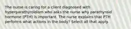 The nurse is caring for a client diagnosed with hyperparathyroidism who asks the nurse why parathyroid hormone (PTH) is important. The nurse explains that PTH performs what actions in the body? Select all that apply.