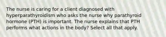 The nurse is caring for a client diagnosed with hyperparathyroidism who asks the nurse why parathyroid hormone (PTH) is important. The nurse explains that PTH performs what actions in the body? Select all that apply.