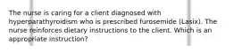 The nurse is caring for a client diagnosed with hyperparathyroidism who is prescribed furosemide (Lasix). The nurse reinforces dietary instructions to the client. Which is an appropriate instruction?