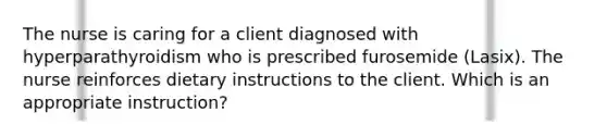 The nurse is caring for a client diagnosed with hyperparathyroidism who is prescribed furosemide (Lasix). The nurse reinforces dietary instructions to the client. Which is an appropriate instruction?