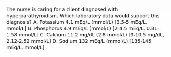 The nurse is caring for a client diagnosed with hyperparathyroidism. Which laboratory data would support this diagnosis? A. Potassium 4.1 mEq/L (mmol/L) [3.5-5 mEq/L, mmol/L] B. Phosphorus 4.9 mEq/L (mmol/L) [2-4.5 mEq/L, 0.81-1.58 mmol/L] C. Calcium 11.2 mg/dL (2.8 mmol/L) [9-10.5 mg/dL, 2.12-2.52 mmol/L] D. Sodium 132 mEq/L (mmol/L) [135-145 mEq/L, mmol/L]