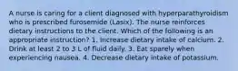 A nurse is caring for a client diagnosed with hyperparathyroidism who is prescribed furosemide (Lasix). The nurse reinforces dietary instructions to the client. Which of the following is an appropriate instruction? 1. Increase dietary intake of calcium. 2. Drink at least 2 to 3 L of fluid daily. 3. Eat sparely when experiencing nausea. 4. Decrease dietary intake of potassium.