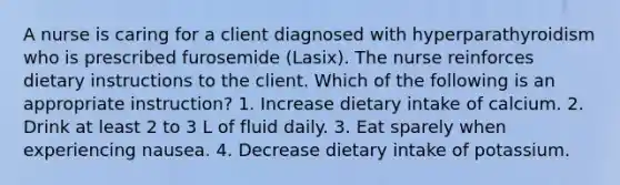 A nurse is caring for a client diagnosed with hyperparathyroidism who is prescribed furosemide (Lasix). The nurse reinforces dietary instructions to the client. Which of the following is an appropriate instruction? 1. Increase dietary intake of calcium. 2. Drink at least 2 to 3 L of fluid daily. 3. Eat sparely when experiencing nausea. 4. Decrease dietary intake of potassium.