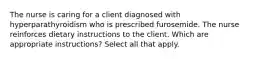 The nurse is caring for a client diagnosed with hyperparathyroidism who is prescribed furosemide. The nurse reinforces dietary instructions to the client. Which are appropriate instructions? Select all that apply.